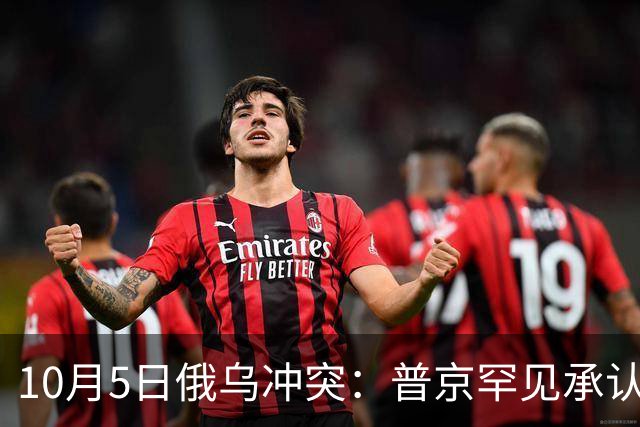 10月5日俄乌冲突：普京罕见承认重大损失